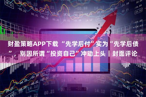 财盈策略APP下载 “先学后付”实为“先学后债”，别因所谓“投资自己”冲动上头｜封面评论