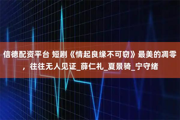 信德配资平台 短剧《情起良缘不可窃》最美的凋零，往往无人见证_薛仁礼_夏景骑_宁守绪