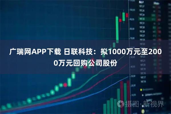 广瑞网APP下载 日联科技：拟1000万元至2000万元回购公司股份
