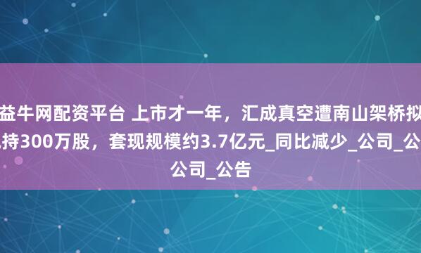 益牛网配资平台 上市才一年，汇成真空遭南山架桥拟减持300万股，套现规模约3.7亿元_同比减少_公司_公告