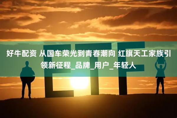 好牛配资 从国车荣光到青春潮向 红旗天工家族引领新征程_品牌_用户_年轻人