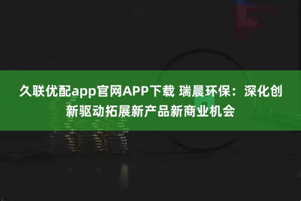 久联优配app官网APP下载 瑞晨环保：深化创新驱动拓展新产品新商业机会