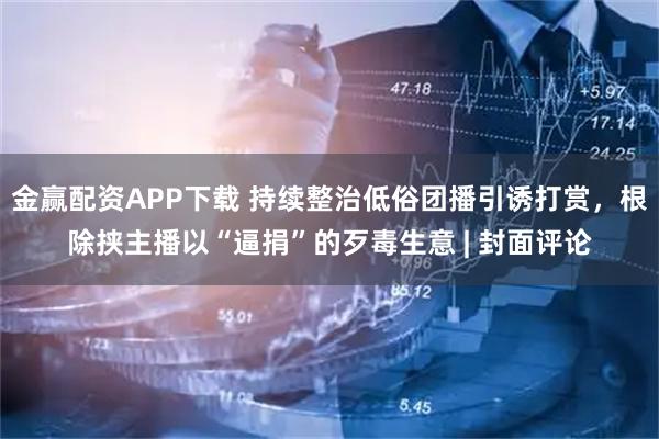 金赢配资APP下载 持续整治低俗团播引诱打赏，根除挟主播以“逼捐”的歹毒生意 | 封面评论