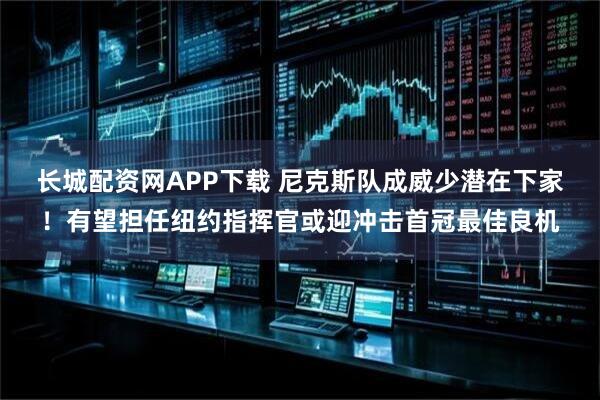 长城配资网APP下载 尼克斯队成威少潜在下家！有望担任纽约指挥官或迎冲击首冠最佳良机