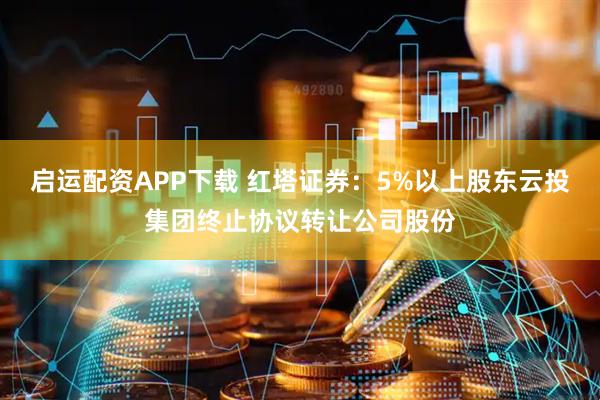 启运配资APP下载 红塔证券：5%以上股东云投集团终止协议转让公司股份
