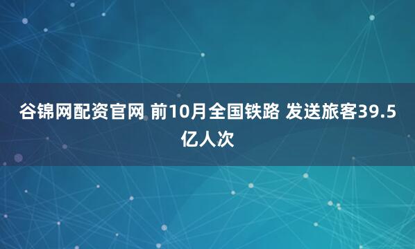 谷锦网配资官网 前10月全国铁路 发送旅客39.5亿人次