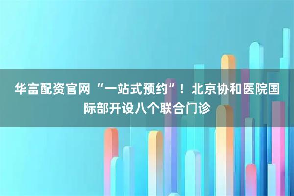 华富配资官网 “一站式预约”！北京协和医院国际部开设八个联合门诊