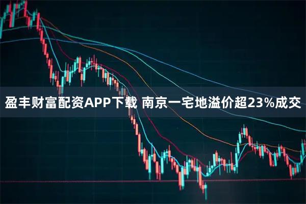盈丰财富配资APP下载 南京一宅地溢价超23%成交