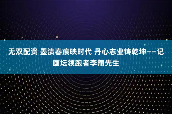 无双配资 墨渍春痕映时代 丹心志业铸乾坤——记画坛领跑者李翔先生
