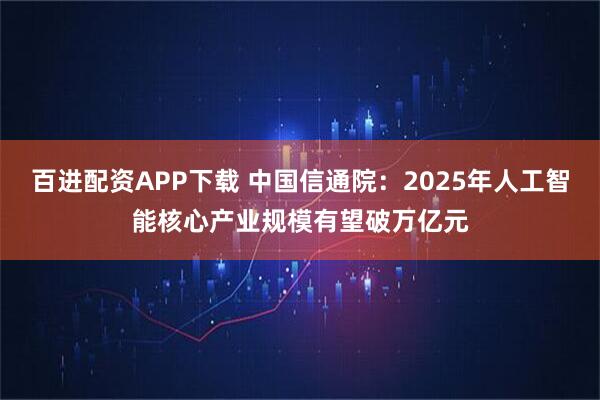 百进配资APP下载 中国信通院：2025年人工智能核心产业规模有望破万亿元