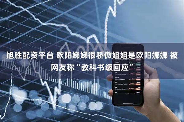 旭胜配资平台 欧阳娣娣很骄傲姐姐是欧阳娜娜 被网友称“教科书级回应”
