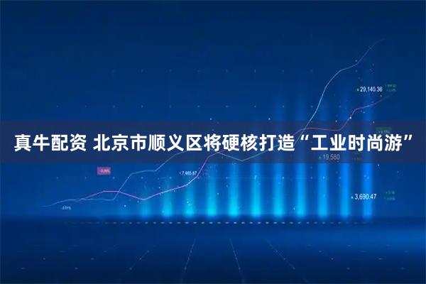 真牛配资 北京市顺义区将硬核打造“工业时尚游”