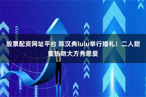 股票配资网址平台 陈汉典lulu举行婚礼！二人甜蜜热吻大方秀恩爱