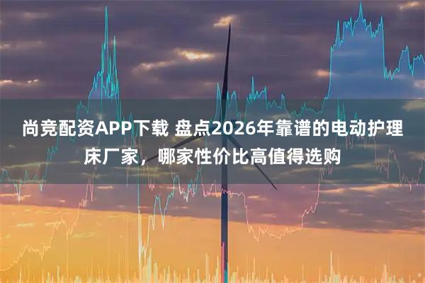 尚竞配资APP下载 盘点2026年靠谱的电动护理床厂家，哪家性价比高值得选购
