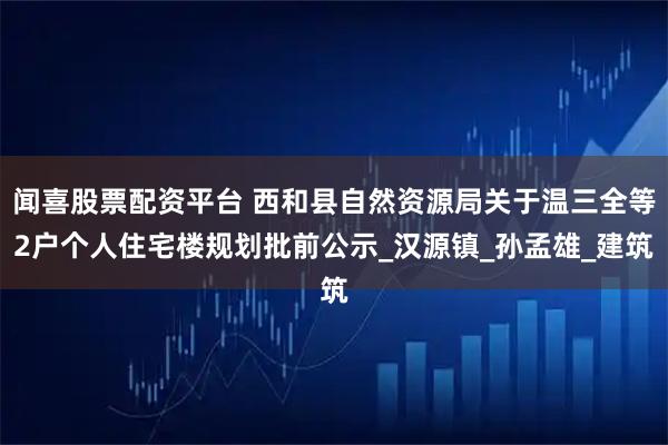 闻喜股票配资平台 西和县自然资源局关于温三全等2户个人住宅楼规划批前公示_汉源镇_孙孟雄_建筑