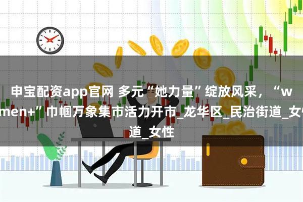 申宝配资app官网 多元“她力量”绽放风采，“women+”巾帼万象集市活力开市_龙华区_民治街道_女性