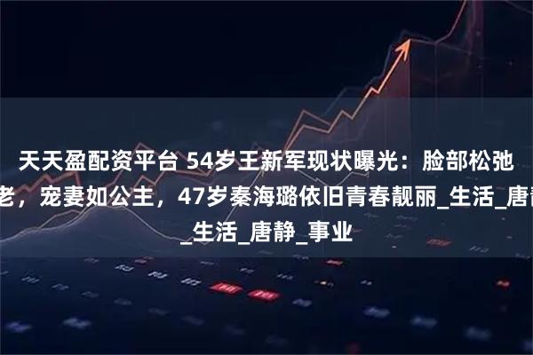 天天盈配资平台 54岁王新军现状曝光：脸部松弛无惧衰老，宠妻如公主，47岁秦海璐依旧青春靓丽_生活_唐静_事业