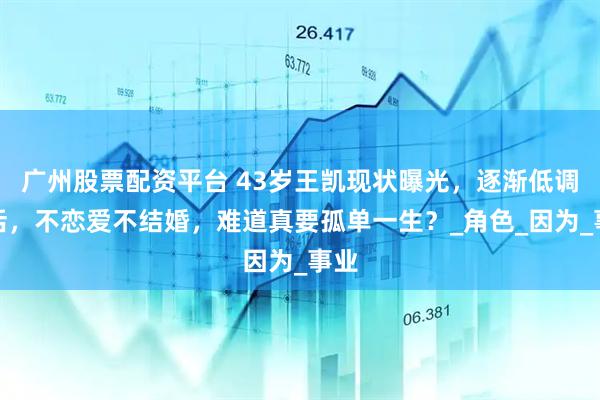 广州股票配资平台 43岁王凯现状曝光，逐渐低调生活，不恋爱不结婚，难道真要孤单一生？_角色_因为_事业