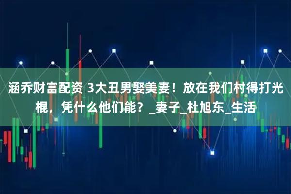 涵乔财富配资 3大丑男娶美妻！放在我们村得打光棍，凭什么他们能？_妻子_杜旭东_生活