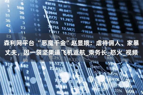森利网平台 “恶魔千金”赵显娥：虐待佣人、家暴丈夫，因一袋坚果逼飞机返航_乘务长_怒火_视频