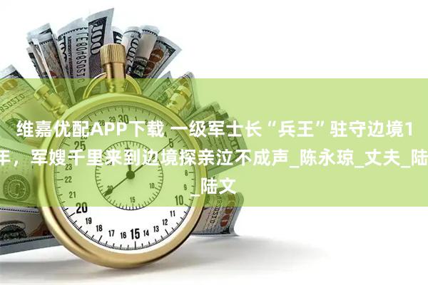 维嘉优配APP下载 一级军士长“兵王”驻守边境18年，军嫂千里来到边境探亲泣不成声_陈永琼_丈夫_陆文