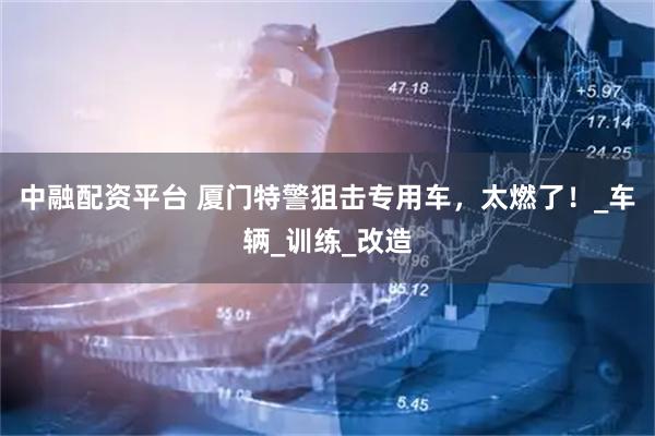 中融配资平台 厦门特警狙击专用车，太燃了！_车辆_训练_改造