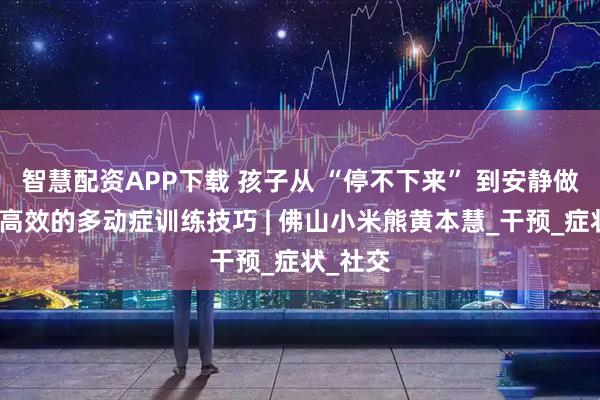 智慧配资APP下载 孩子从 “停不下来” 到安静做事：超高效的多动症训练技巧 | 佛山小米熊黄本慧_干预_症状_社交