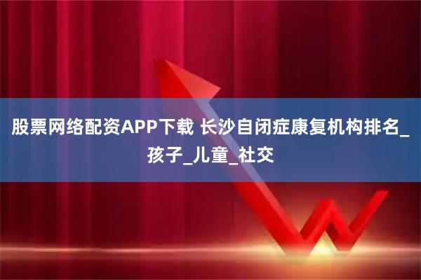 股票网络配资APP下载 长沙自闭症康复机构排名_孩子_儿童_社交