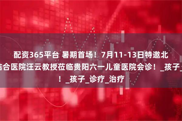 配资365平台 暑期首场！7月11-13日特邀北京中西医结合医院汪云教授莅临贵阳六一儿童医院会诊！_孩子_诊疗_治疗