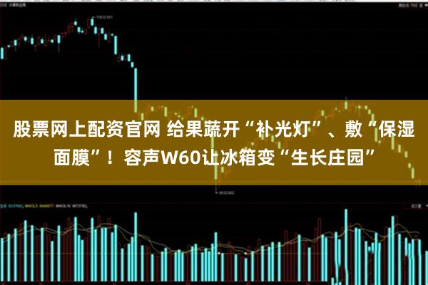 股票网上配资官网 给果蔬开“补光灯”、敷“保湿面膜”！容声W60让冰箱变“生长庄园”