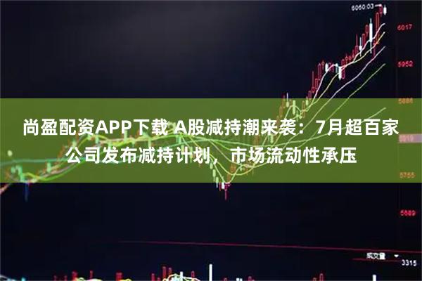 尚盈配资APP下载 A股减持潮来袭：7月超百家公司发布减持计划，市场流动性承压