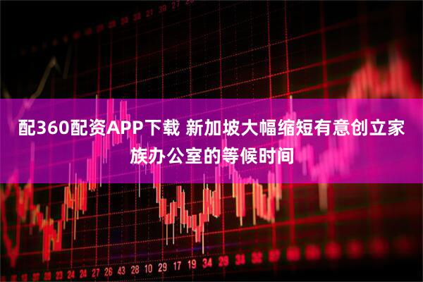 配360配资APP下载 新加坡大幅缩短有意创立家族办公室的等候时间