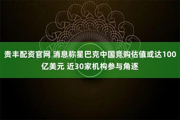 责丰配资官网 消息称星巴克中国竞购估值或达100亿美元 近30家机构参与角逐
