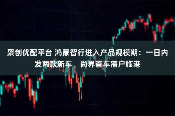 聚创优配平台 鸿蒙智行进入产品规模期：一日内发两款新车、尚界首车落户临港
