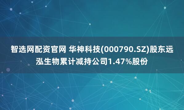 智选网配资官网 华神科技(000790.SZ)股东远泓生物累计减持公司1.47%股份