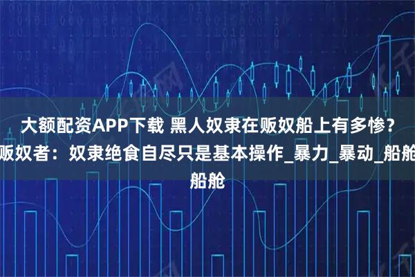 大额配资APP下载 黑人奴隶在贩奴船上有多惨？贩奴者：奴隶绝食自尽只是基本操作_暴力_暴动_船舱