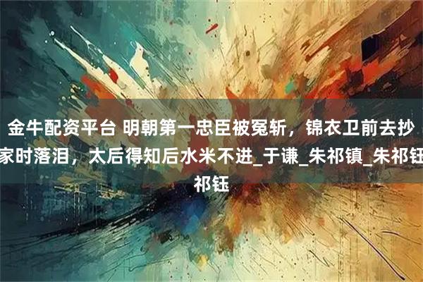 金牛配资平台 明朝第一忠臣被冤斩，锦衣卫前去抄家时落泪，太后得知后水米不进_于谦_朱祁镇_朱祁钰