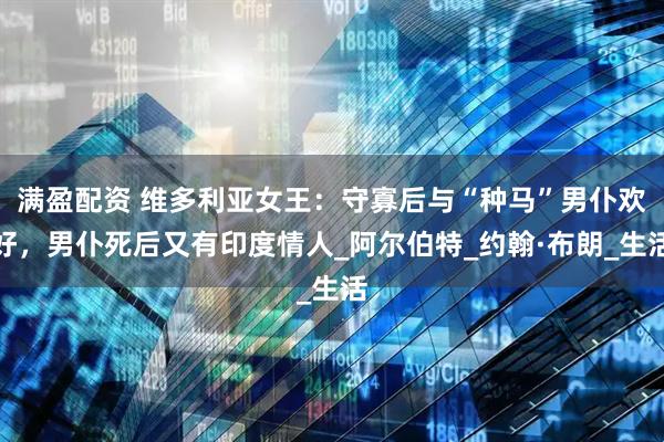 满盈配资 维多利亚女王：守寡后与“种马”男仆欢好，男仆死后又有印度情人_阿尔伯特_约翰·布朗_生活