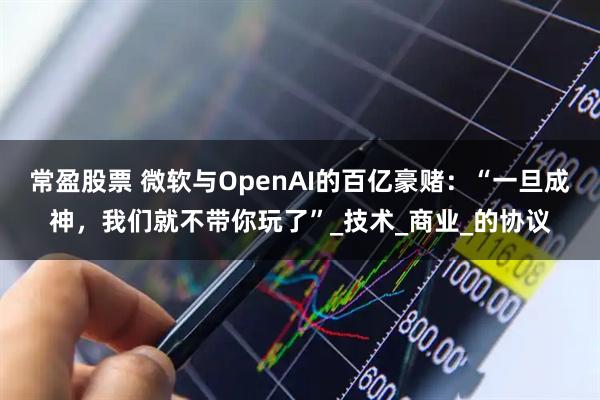 常盈股票 微软与OpenAI的百亿豪赌：“一旦成神，我们就不带你玩了”_技术_商业_的协议