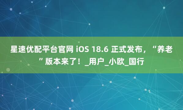 星速优配平台官网 iOS 18.6 正式发布，“养老”版本来了！_用户_小欧_国行