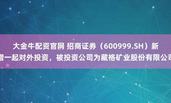 大金牛配资官网 招商证券（600999.SH）新增一起对外投资，被投资公司为藏格矿业股份有限公司