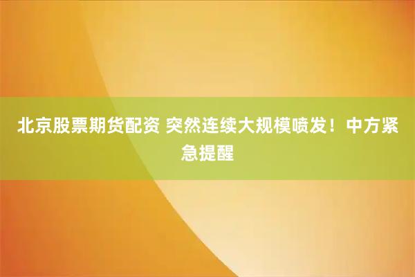 北京股票期货配资 突然连续大规模喷发！中方紧急提醒