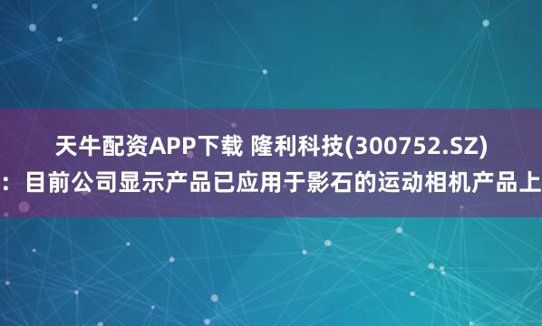 天牛配资APP下载 隆利科技(300752.SZ)：目前公司显示产品已应用于影石的运动相机产品上