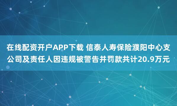 在线配资开户APP下载 信泰人寿保险濮阳中心支公司及责任人因违规被警告并罚款共计20.9万元