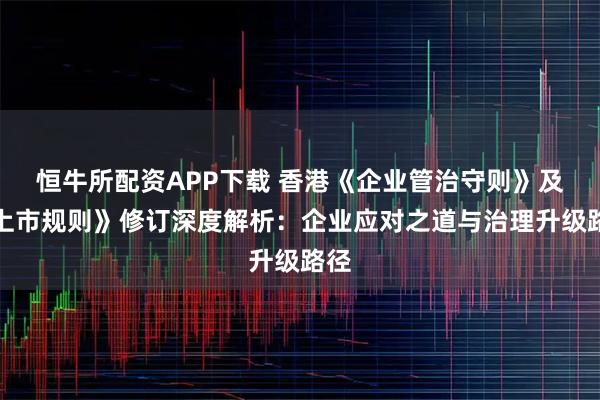 恒牛所配资APP下载 香港《企业管治守则》及《上市规则》修订深度解析：企业应对之道与治理升级路径