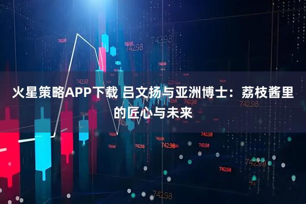 火星策略APP下载 吕文扬与亚洲博士：荔枝酱里的匠心与未来