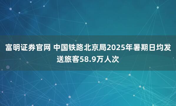 富明证券官网 中国铁路北京局2025年暑期日均发送旅客58.9万人次
