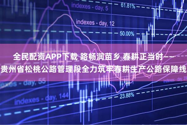 全民配资APP下载 路畅润苗乡 春耕正当时——贵州省松桃公路管理段全力筑牢春耕生产公路保障线